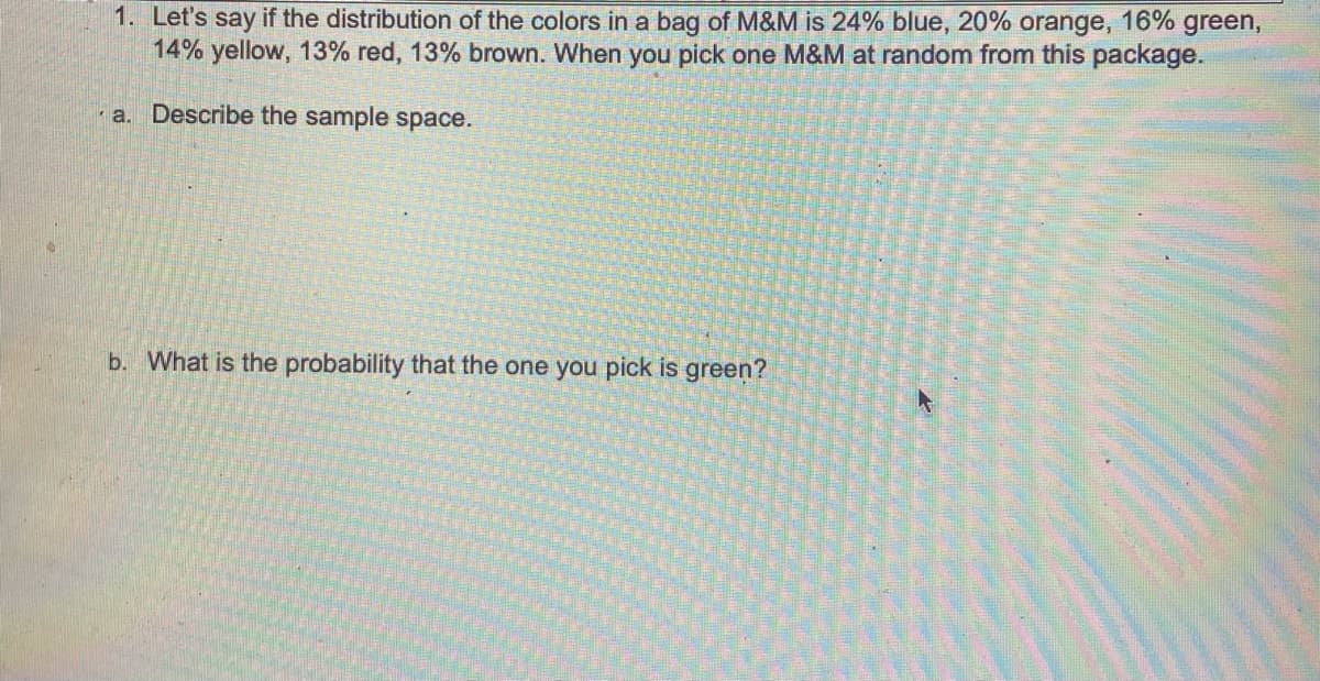 1. Let's say if the distribution of the colors in a bag of M&M is 24% blue, 20% orange, 16% green,
14% yellow, 13% red, 13% brown. When you pick one M&M at random from this package.
a. Describe the sample space.
b. What is the probability that the one you pick is green?
K