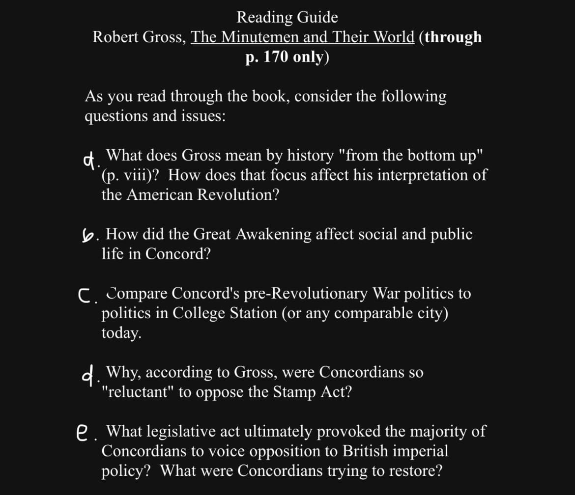 Reading Guide
Robert Gross, The Minutemen and Their World (through
p. 170 only)
As you read through the book, consider the following
questions and issues:
d.
What does Gross mean by history "from the bottom up"
(p. viii)? How does that focus affect his interpretation of
the American Revolution?
b. How did the Great Awakening affect social and public
life in Concord?
C. Compare Concord's pre-Revolutionary War politics to
politics in College Station (or any comparable city)
today.
d. Why, according to Gross, were Concordians so
"reluctant" to oppose the Stamp Act?
e. What legislative act ultimately provoked the majority of
Concordians to voice opposition to British imperial
policy? What were Concordians trying to restore?