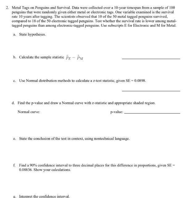 2. Metal Tags on Penguins and Survival. Data were collected over a 10-year timespan from a sample of 100
penguins that were randomly given either metal or electronic tags. One variable examined is the survival
rate 10 years after tagging. The scientists observed that 10 of the 50 metal tagged penguins survived,
compared to 18 of the 50 electronic tagged penguins. Test whether the survival rate is lower among metal-
tagged penguins than among electronic-tagged penguins. Use subscripts E for Electronic and M for Metal.
a. State hypotheses.
b. Calculate the sample statistic PE - PM
c. Use Normal distribution methods to calculate a z-test statistic, given SE = 0.0898.
d. Find the p-value and draw a Normal curve with z-statistic and appropriate shaded region.
Normal curve:
p-value:
e. State the conclusion of the test in context, using nontechnical language.
f. Find a 90% confidence interval to three decimal places for this difference in proportions, given SE=
0.08836. Show your calculations.
g. Interpret the confidence interval.