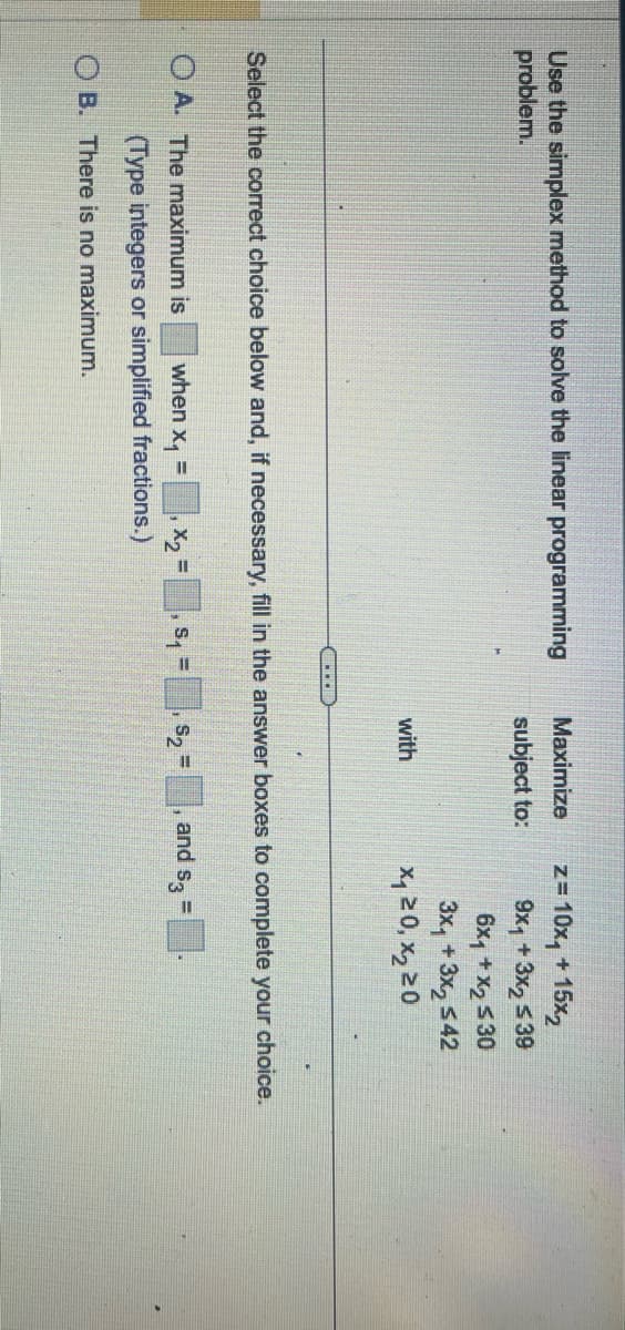 Use the simplex method to solve the linear programming
Maximize
z=10x₁ + 15x2
problem.
subject to:
9x₁ + 3x2 ≤39
6x1 + x2 ≤30
with
3x₁ + 3x2≤42
200
Select the correct choice below and, if necessary, fill in the answer boxes to complete your choice.
OA. The maximum is
when X₁
=
(Type integers or simplified fractions.)
OB. There is no maximum.
=
S2
and S3=