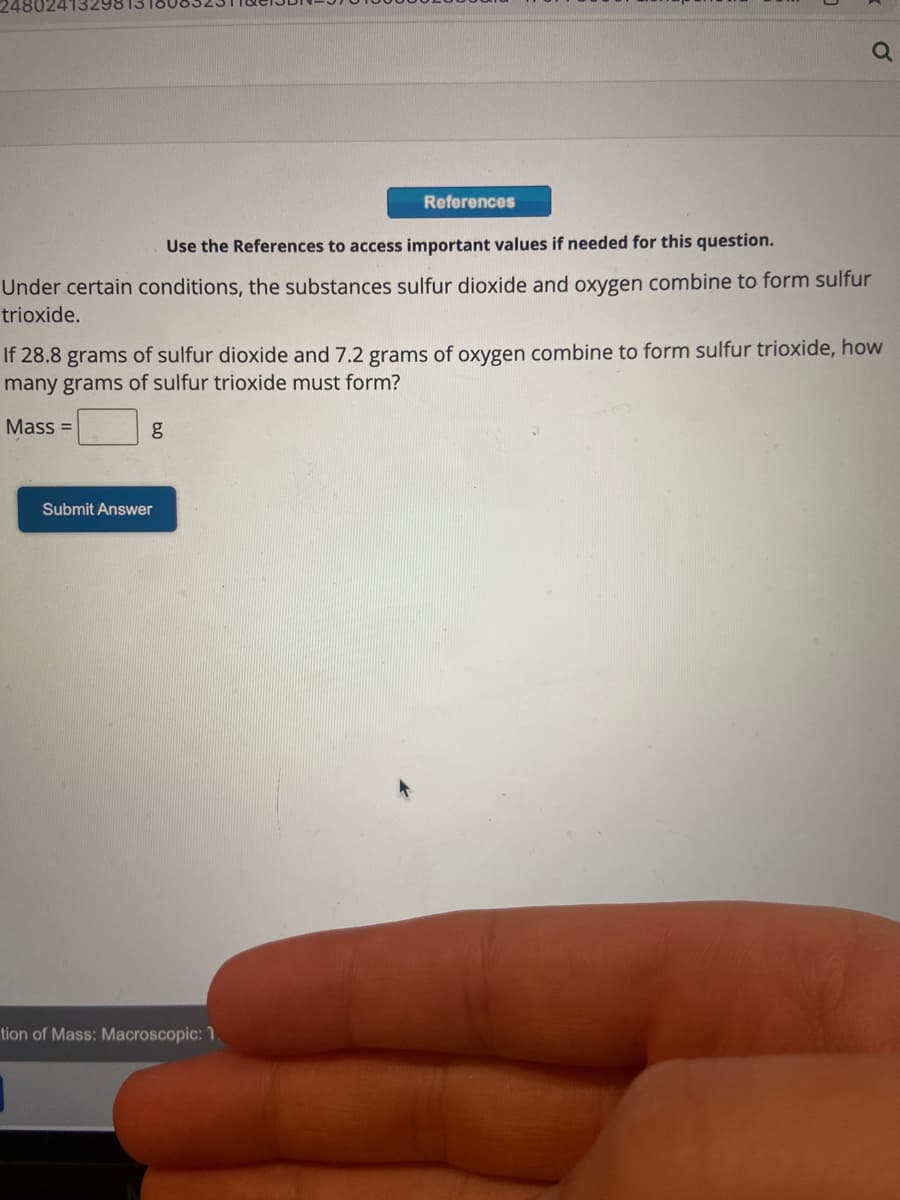 248024132
References
Use the References to access important values if needed for this question.
Under certain conditions, the substances sulfur dioxide and oxygen combine to form sulfur
trioxide.
If 28.8 grams of sulfur dioxide and 7.2 grams of oxygen combine to form sulfur trioxide, how
many grams of sulfur trioxide must form?
Mass=
Submit Answer
tion of Mass: Macroscopic: 1.