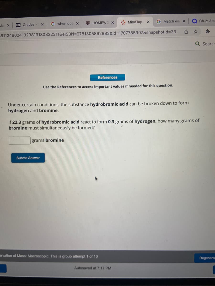 Ma
X
ATM HOMEWO X
#5112480241329813180832311&eISBN=9781305862883&id=1707785907&snapshotid=33...
D21 Grades - X
G when doe X
References
Submit Answer
MindTap x
G Match ea X
Use the References to access important values if needed for this question.
Under certain conditions, the substance hydrobromic acid can be broken down to form
hydrogen and bromine.
ervation of Mass: Macroscopic: This is group attempt 1 of 10
Autosaved at 7:17 PM
☆
If 22.3 grams of hydrobromic acid react to form 0.3 grams of hydrogen, how many grams of
bromine must simultaneously be formed?
grams bromine
Ch.2: Ato-
Q Search
Regenerat