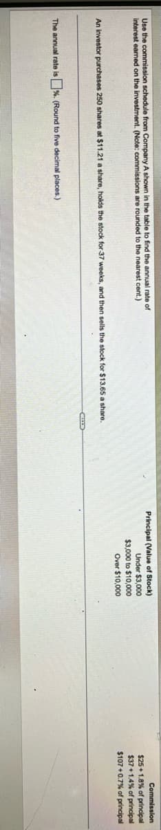 Use the commission schedule from Company A shown in the table to find the annual rate of
interest earned on the investment. (Note: commissions are rounded to the nearest cent.)
An investor purchases 250 shares at $11.21 a share, holds the stock for 37 weeks, and then sells the stock for $13.65 a share.
The annual rate is %. (Round to five decimal places.)
Principal (Value of Stock)
Under
$3,000
$3,000 to $10,000
Over
$10,000
Commission
$25+1.8% of principal
$37+1.4% of principal
$107+0.7% of principal