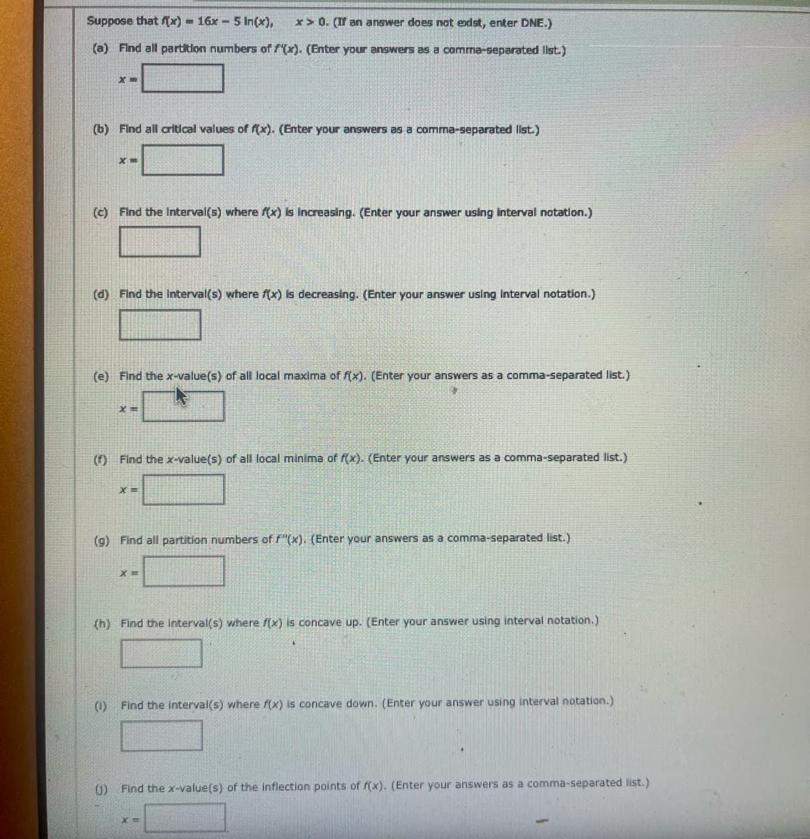 Suppose that f(x) = 16x5 In(x),
x>0. (If an answer does not exist, enter DNE.)
(a) Find all partition numbers of f(x). (Enter your answers as a comma-separated list.)
(b) Find all critical values of f(x). (Enter your answers as a comma-separated list.)
(c) Find the Interval(s) where f(x) is increasing. (Enter your answer using Interval notation.)
(d) Find the Interval(s) where f(x) is decreasing. (Enter your answer using Interval notation.)
(e) Find the x-value(s) of all local maxima of f(x). (Enter your answers as a comma-separated list.)
x=
(f) Find the x-value(s) of all local minima of f(x). (Enter your answers as a comma-separated list.)
X=
(g) Find all partition numbers of f(x). (Enter your answers as a comma-separated list.)
=X
(h) Find the Interval(s) where f(x) is concave up. (Enter your answer using interval notation.)
(1) Find the interval(s) where f(x) is concave down. (Enter your answer using interval notation.)
()
Find the x-value(s) of the inflection points of f(x). (Enter your answers as a comma-separated list.)
x=