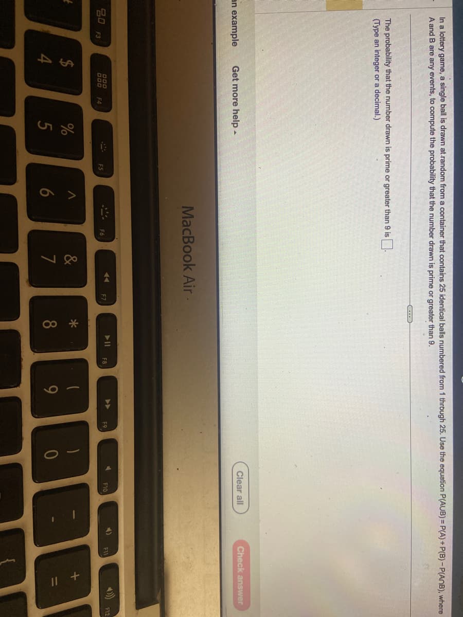 In a lottery game, a single ball is drawn at random from a container that contains 25 identical balls numbered from 1 through 25. Use the equation P(AUB)=P(A) + P(B)-P(ANB), where
A and B are any events, to compute the probability that the number drawn is prime or greater than 9.
t
The probability that the number drawn is prime or greater than 9 is
(Type an integer or a decimal.)
an example Get more help.
20 F3
$
4
DOD F4
%
5
F5
A
6
MacBook Air.
&
7
F7
C...
*
8
▶11
F8
9
▶▶
F9
Clear all
F10
4)
Check answer
F11
888
F12