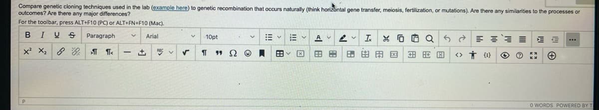 Compare genetic cloning techniques used in the lab (example here) to genetic recombination that occurs naturally (think horizontal gene transfer, meiosis, fertilization, or mutations). Are there any similarities to the processes or
outcomes? Are there any major differences?
For the toolbar, press ALT+F10 (PC) or ALT+FN+F10 (Mac).
BIUS Paragraph V Arial
X² X₂G
>¶¶<
P
-
+
ABC ✔ V
✓
V
10pt
ΠΩ
.
V E
Ⓒ A BY
E
V
X
A У
6:3
68 6
4 V Ix XQ
Q5
88 EXE 图图图 >> TO
Ⓒ
三街
**
...
O WORDS POWERED BY T