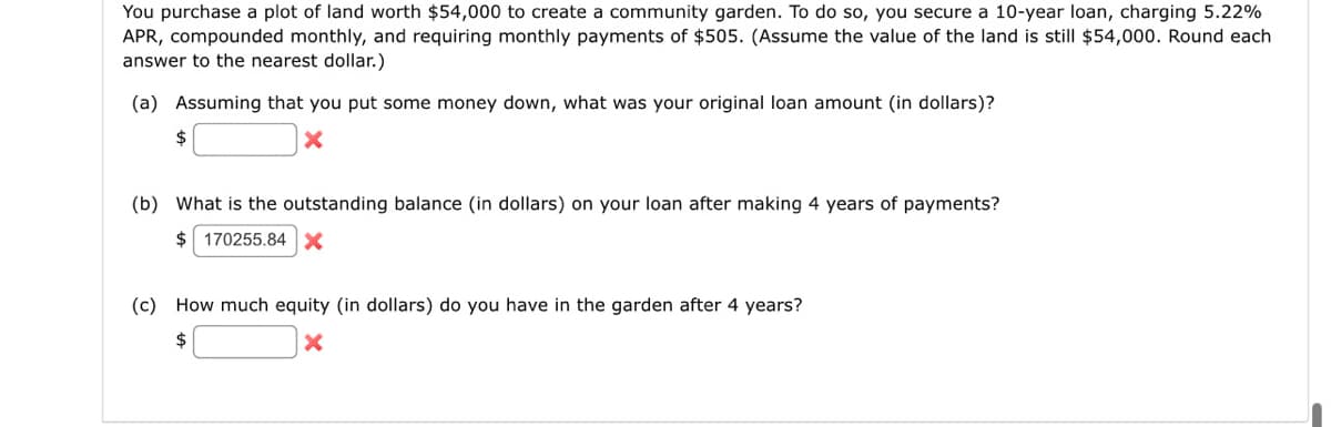 You purchase a plot of land worth $54,000 to create a community garden. To do so, you secure a 10-year loan, charging 5.22%
APR, compounded monthly, and requiring monthly payments of $505. (Assume the value of the land is still $54,000. Round each
answer to the nearest dollar.)
(a) Assuming that you put some money down, what was your original loan amount (in dollars)?
X
$
(b) What is the outstanding balance (in dollars) on your loan after making 4 years of payments?
$ 170255.84
(c) How much equity (in dollars) do you have in the garden after 4 years?
$
X