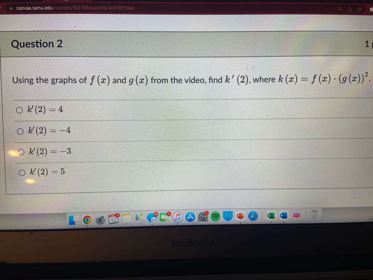 canvas.tamu.edu/courses/163159/quizzes/348197/take
Question 2
Ok (2)=4
Ok' (2) = -4
Ok' (2) = -3
Ok' (2) = 5
12
O
Q
Using the graphs of f (x) and g(x) from the video, find k' (2), where k (x) = f (x) · (g(x))².
MacBook Air
Ú
1
21