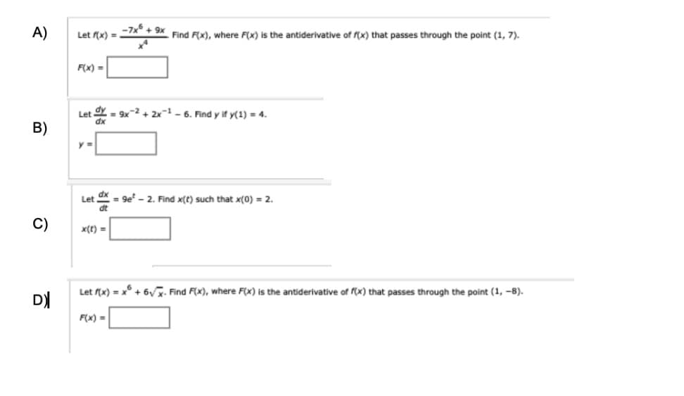 A)
-7x+9x
Let f(x) =
Find F(x), where F(x) is the antiderivative of f(x) that passes through the point (1, 7).
F(x)=
B)
Let dy =9x-2+2x-1-6. Find y if y(1) = 4.
dx
Let
dt
=9e² - 2. Find x(t) such that x(0) = 2.
C)
x(t)=
DX
Let f(x) = x²+6√√x. Find F(x), where F(x) is the antiderivative of f(x) that passes through the point (1, -8).
F(x)=