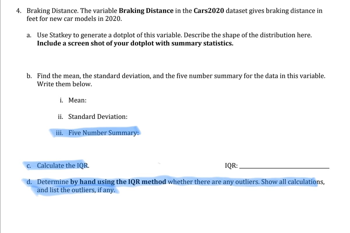 ### Braking Distance Analysis

The variable **Braking Distance** in the *Cars2020* dataset provides the braking distances (in feet) for new car models in the year 2020. 

#### Instructions:
1. **Generate a Dotplot:**

   Use Statkey to create a dotplot of the braking distance variable. Provide a screenshot of your dotplot along with the summary statistics. Describe the shape of the distribution based on the dotplot.

2. **Calculate Descriptive Statistics:**

   a. **Mean:**
   Write down the mean braking distance.

   b. **Standard Deviation:** 
   Calculate and note the standard deviation of the braking distances.

   c. **Five Number Summary:**
   Determine and list the five-number summary for the braking distance data. The five-number summary consists of:
   - Minimum
   - First Quartile (Q1)
   - Median
   - Third Quartile (Q3)
   - Maximum

3. **Calculate the Interquartile Range (IQR):**

   Compute the IQR for the braking distances using the formula:
   \[
   \text{IQR} = Q3 - Q1
   \]

4. **Outlier Detection Using IQR Method:**

   Determine if there are any outliers in the data using the IQR method. Show all calculations and list any outliers found. The steps for finding outliers using the IQR method are:
   - Calculate the lower bound: \( Q1 - 1.5 \times IQR \)
   - Calculate the upper bound: \( Q3 + 1.5 \times IQR \)
   
   Any data point below the lower bound or above the upper bound is considered an outlier.

This exercise aims to apply statistical methods to analyze the braking distance of new 2020 car models, helping in understanding data distribution, central tendency, and variability.