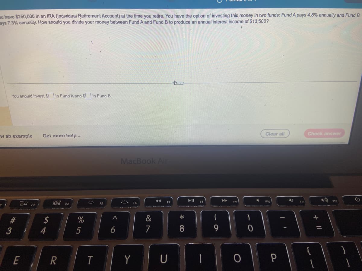 ou have $250,000 in an IRA (Individual Retirement Account) at the time you retire. You have the option of investing this money in two funds: Fund A pays 4.8% annually and Fund B
ays 7.3% annually. How should you divide your money between Fund A and Fund B to produce an annual interest income of $13;500?
You should invest $ in Fund A and $ in Fund B.
w an example Get more help -
#3
20 F3
E
j
900
R
%
5
A
T
A
6
MacBook Air
Y
7
F7
U
4
*
8
▶
Clear all
F10
P
4)
Check answer
11