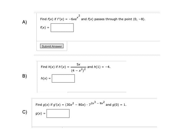 A)
Find f(x) if f'(x) = -6xe* and f(x) passes through the point (0, -8).
f(x) =
Submit Answer
Find h(x) if h'(x)
B)
h(x) =
=
5x
and h(1) -4.
(4-x2)2
Find g(x) if g'(x) = (30x280x)-72x38x2 and g(0)=1.
C) g(x)=