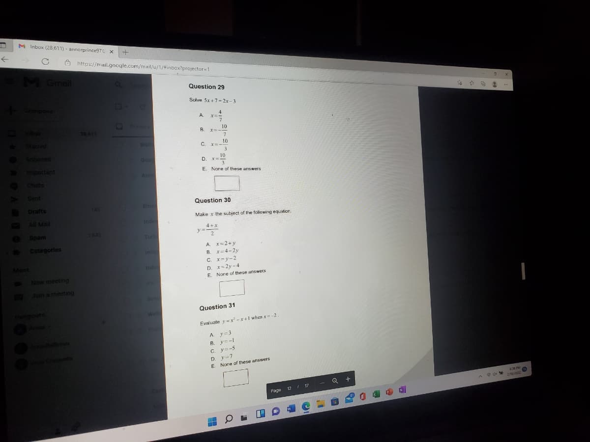 M Inbox (28,611) - annorprince97E X
O https://mail.google.com/mail/u/1/#inbox?projector=1
MGmail
Question 29
Solve 5x+7- 2x -3
...
Compose
A.
エ=ー
Primary
20 611
B.
10
xニー-
Stared
Well
10
C. x-
O Snoozed
3
Goon
D.
10
Dmportant
O Chats
>Sent
E. None of these answers
Annr
Question 30
Drafts
149
Eme
Make x the subject of the following equation.
S Al Mail
Inde
I
e Spam
4+x
y
1243
Turb
2
Categories
A. x=2+y
B. x=4-2y
C. x=y-2
D. x=2y-4
Inde
Meet
Inde
New meeting
E. Nore of these answers
me
BJoin a meeting
Sen
Hennoute
Question 31
Well
Evaluate y=r-r+I when x-2
A y-3
B. y=-L
C. v=-5
D. y=7
E. None of these answers
63 PM
Q +
A d te
12 I 17
Page
