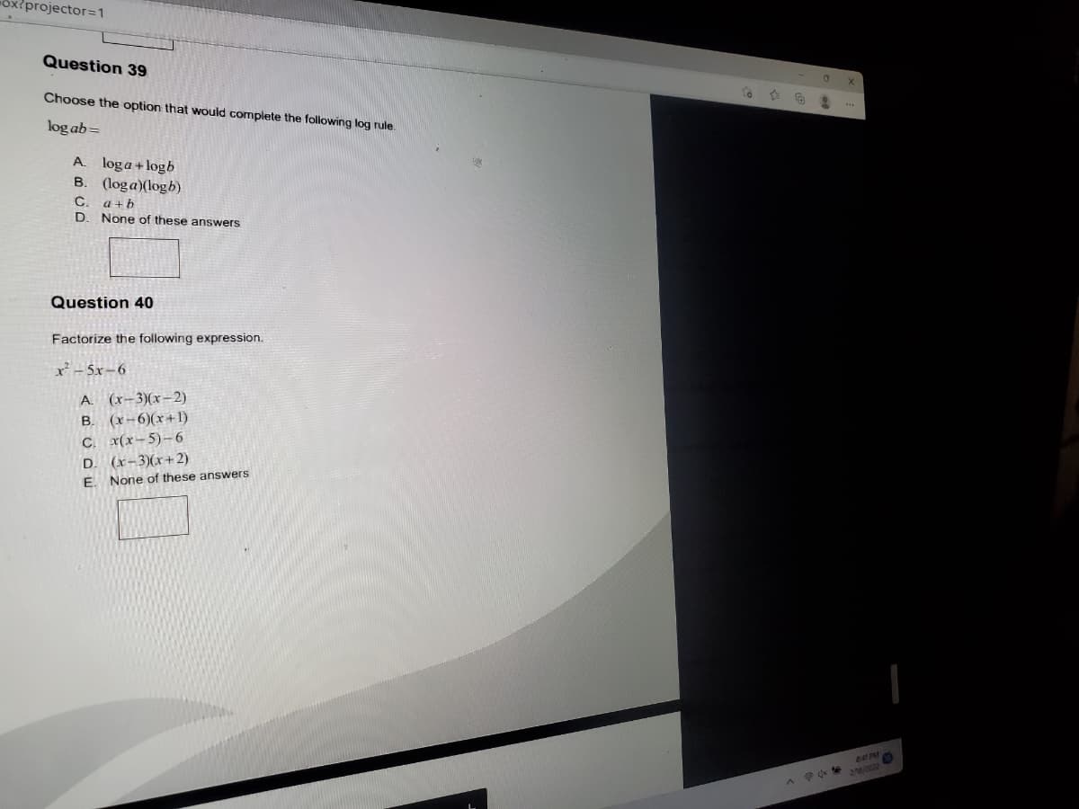 ox{projector=D1
Question 39
Choose the option that would complete the following log rule.
log ab=
A. loga+logb
B. (loga)(logb)
C.
a + b
D. None of these answers
Question 40
Factorize the following expression.
x - 5x-6
A (x-3)(x-2)
B. (x-6)(x+1)
C. x(x-5)-6
D. (x-3)(x+2)
É. None of these answers
2
