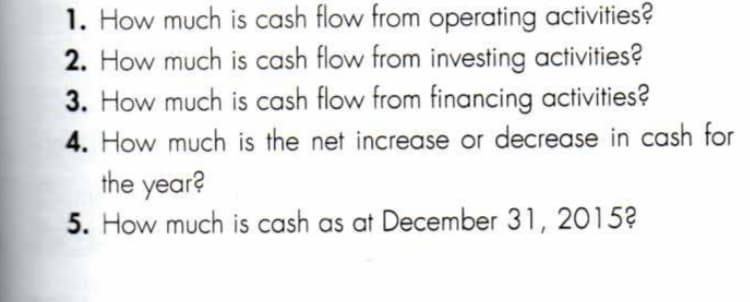 1. How much is cash flow from operating activities?
2. How much is cash flow from investing activities?
3. How much is cash flow from financing activities?
4. How much is the net increase or decrease in cash for
the year?
5. How much is cash as at December 31, 2015?
