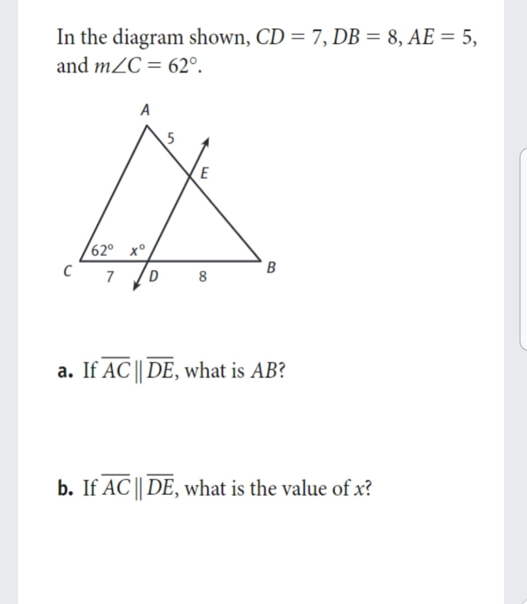 In the diagram shown, CD = 7, DB = 8, AE = 5,
and mZC = 62°.
%3D
A
E
62° x°
C 7
В
D
8
a. If AC || DE, what is AB?
b. If AC || DE, what is the value of x?
