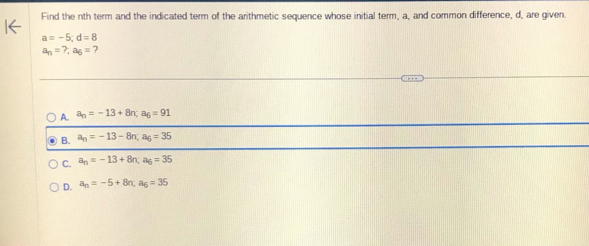 K
Find the nth term and the indicated term of the arithmetic sequence whose initial term, a, and common difference, d, are given.
a= -5; d = 8
an = ?; a6 = ?
A. an= -13 + 8n; a6 = 91
OB. an-13-8n; a = 35
O c. an= -13 + 8n; a6 = 35
OD. an-5+ 8n; a = 35
FEED