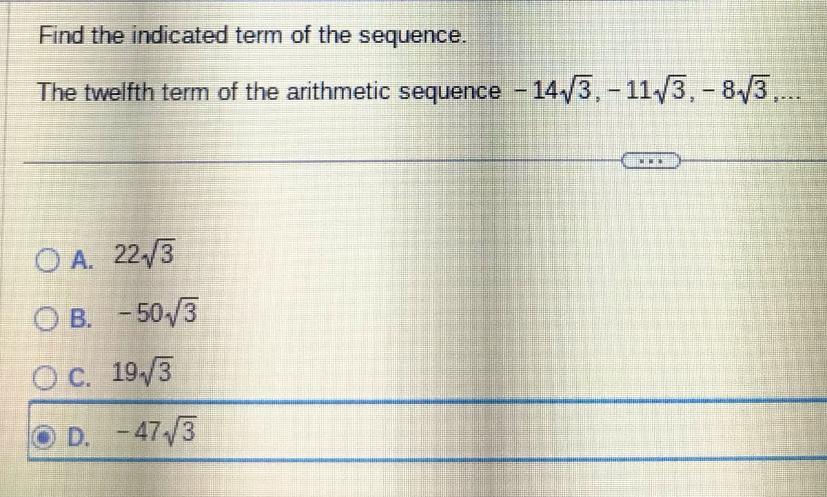 Find the indicated term of the sequence.
The twelfth term of the arithmetic sequence -14√3, -11√3, -8√3,...
OA. 22/3
OB. -50/3
OC. 19/3
D. -47/3
**