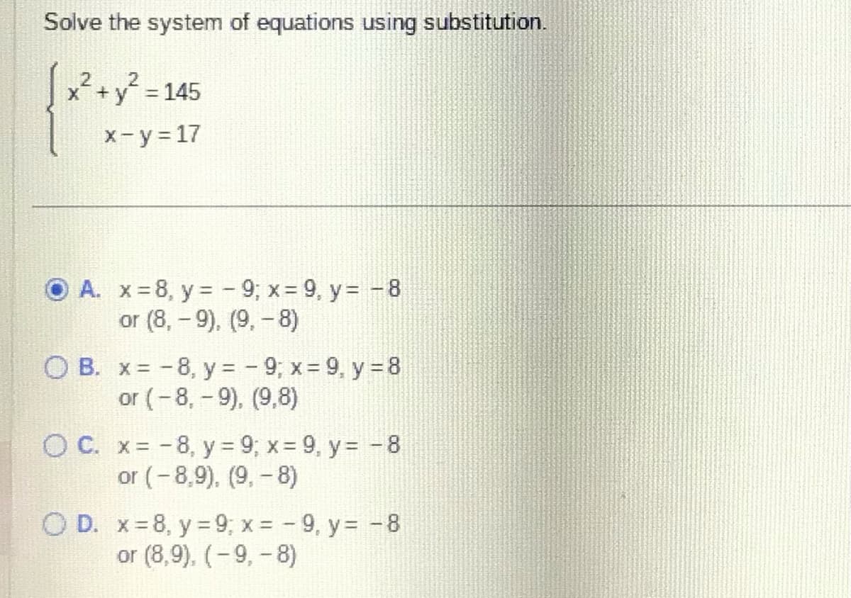 Solve the system of equations using substitution.
2
x² + y² = 145
x - y = 17
A. x=8, y = -9; x = 9, y = -8
or (8,-9), (9,-8)
OB. x= -8, y = -9; x = 9, y = 8
or (-8,-9), (9,8)
OC. x= -8, y = 9; x = 9, y = -8
or (-8,9), (9,- 8)
O D. x=8, y = 9; x = -9, y = -8
or (8,9), (-9, -8)