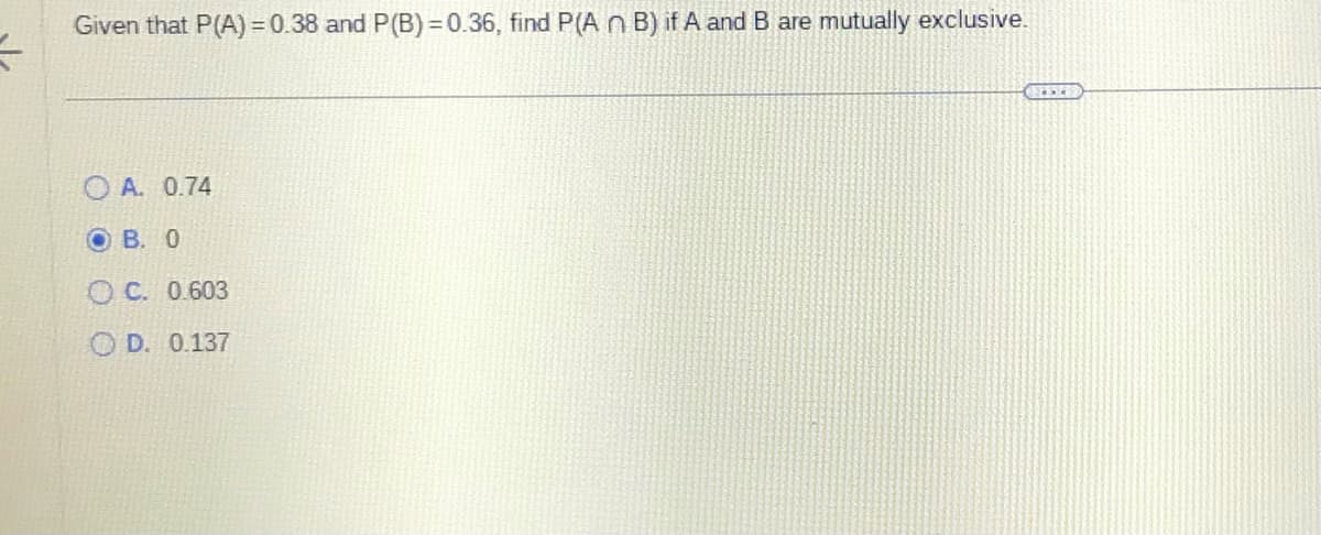 =
Given that P(A)=0.38 and P(B)=0.36, find P(A n B) if A and B are mutually exclusive.
OA. 0.74
OB. O
OC. 0.603
D. 0.137