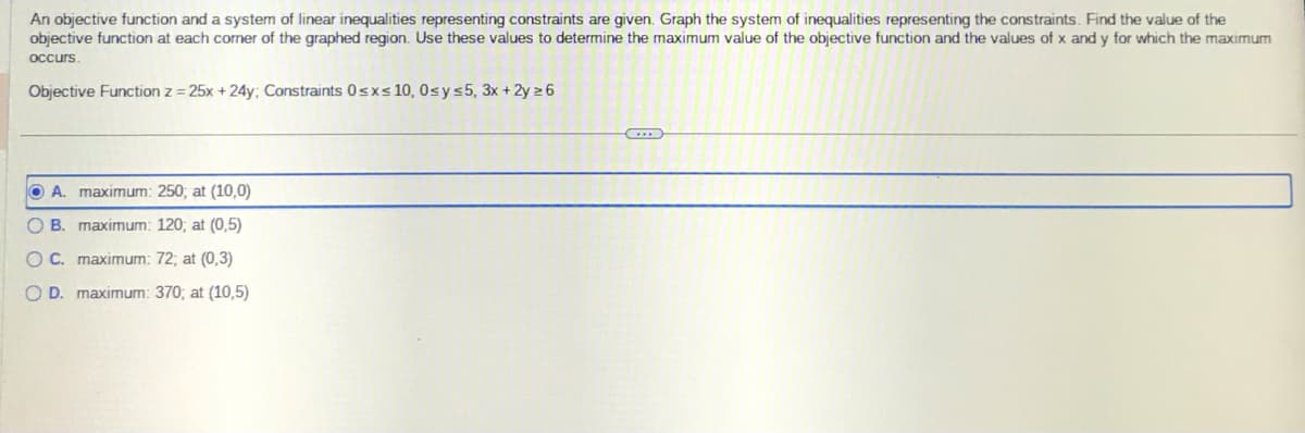 the
An objective function and a system of linear inequalities representing constraints are given. Graph the system of inequalities representing the constraints. Find the value of
objective function at each corner of the graphed region. Use these values to determine the maximum value of the objective function and the values of x and y for which the maximum
occurs.
Objective Function z = 25x + 24y; Constraints 0≤x≤ 10, 0≤ y ≤5, 3x + 2y =6
OA. maximum: 250; at (10,0)
OB. maximum: 120; at (0,5)
OC. maximum: 72; at (0,3)
O D. maximum: 370; at (10,5)
G