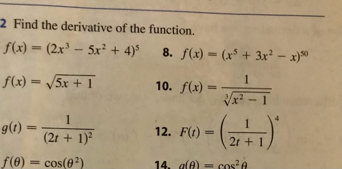 ### Find the Derivative of the Function

#### Examples:

1. **Function:**
   \[
   f(x) = (2x^3 - 5x^2 + 4)^5
   \]

2. **Function:**
   \[
   f(x) = \sqrt{5x + 1}
   \]

3. **Function:**
   \[
   g(t) = \frac{1}{(2t + 1)^2}
   \]

4. **Function:**
   \[
   f(\theta) = \cos(\theta^2)
   \]

5. **Function:**
   \[
   f(x) = (x^5 + 3x^2 - x)^{50}
   \]

6. **Function:**
   \[
   f(x) = \frac{1}{\sqrt[3]{x^2 - 1}}
   \]

7. **Function:**
   \[
   F(t) = \left( \frac{1}{2t + 1} \right)^4
   \]

8. **Function:**
   \[
   g(\theta) = \cos^2(\theta)
   \]

These functions represent a variety of types, including polynomial expressions raised to a power, square roots, rational functions, trigonometric functions, and combinations thereof. The goal is to find the derivative for each function using the appropriate calculus rules, such as the power rule, chain rule, quotient rule, and trigonometric derivatives.

For example, for the first function \( f(x) = (2x^3 - 5x^2 + 4)^5 \):

- Apply the **chain rule**: If \( u(x) = 2x^3 - 5x^2 + 4 \), then \( f(x) = u(x)^5 \). The derivative \( f'(x) = 5 \cdot u(x)^4 \cdot u'(x) \).

For the second function \( f(x) = \sqrt{5x + 1} \):

- Express the square root as a power: \( f(x) = (5x + 1)^{1/2} \), then use the **chain rule** to differentiate.

Each function requires careful application of these differentiation techniques to find the correct derivative.