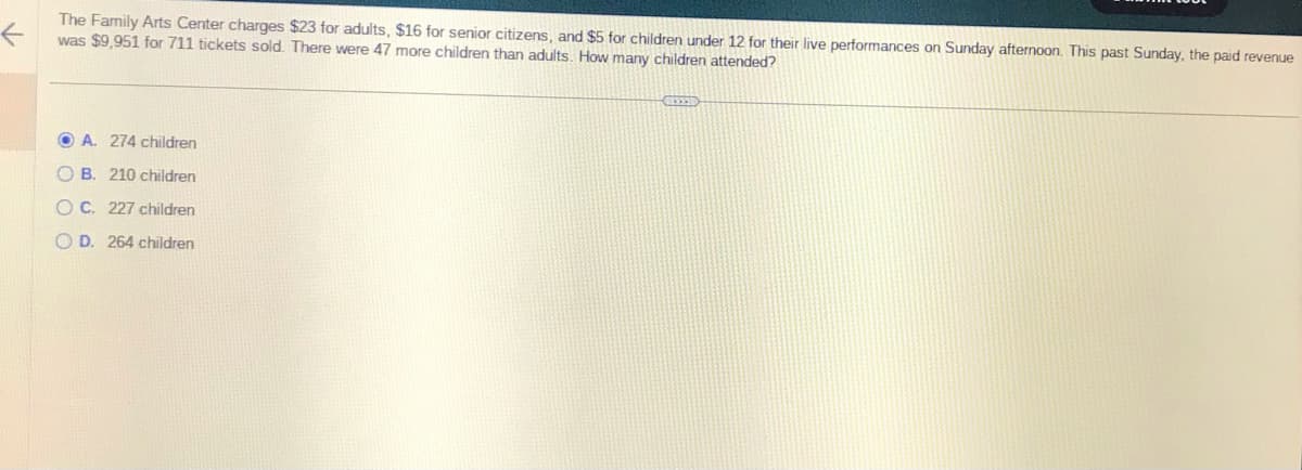 ←
The Family Arts Center charges $23 for adults, $16 for senior citizens, and $5 for children under 12 for their live performances on Sunday afternoon. This past Sunday, the paid revenue
was $9,951 for 711 tickets sold. There were 47 more children than adults. How many children attended?
OA. 274 children
OB. 210 children
OC. 227 children
OD. 264 children
GEXED