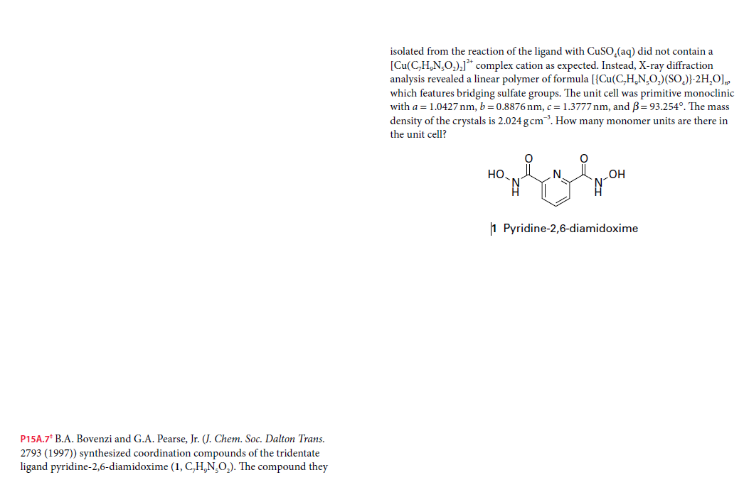 isolated from the reaction of the ligand with CuSO,(aq) did not contain a
[Cu(C,H,N,O,),]* complex cation as expected. Instead, X-ray diffraction
analysis revealed a linear polymer of formula [{Cu(C,H,N,O,)(SO,)}-2H,O],
which features bridging sulfate groups. The unit cell was primitive monoclinic
with a = 1.0427 nm, b= 0.8876 nm, c = 1.3777 nm, and B= 93.254°. The mass
density of the crystals is 2.024 gcm. How many monomer units are there in
the unit cell?
Но,
N
1 Pyridine-2,6-diamidoxime
P15A.7* B.A. Bovenzi and G.A. Pearse, Jr. (J. Chem. Soc. Dalton Trans.
2793 (1997)) synthesized coordination compounds of the tridentate
ligand pyridine-2,6-diamidoxime (1, C,H,N,O,). The compound they
