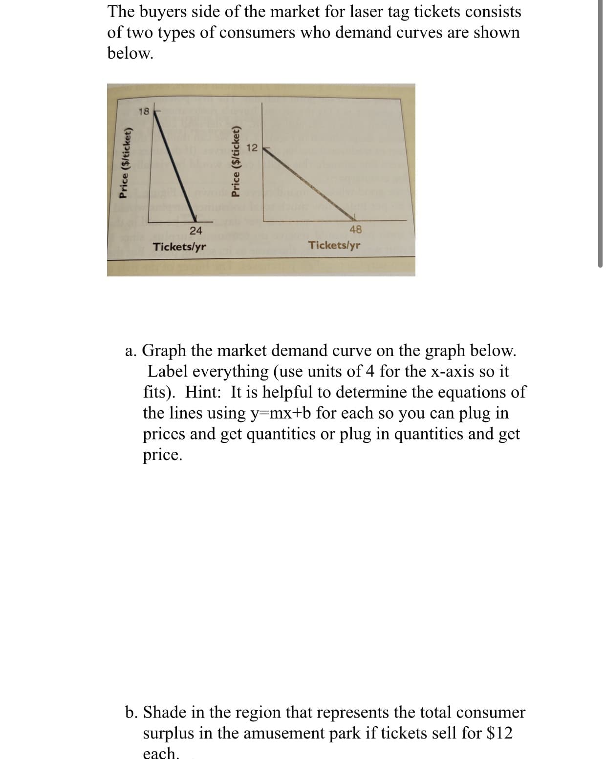 The buyers side of the market for laser tag tickets consists
of two types of consumers who demand curves are shown
below.
18
24
48
Tickets/yr
Tickets/yr
a. Graph the market demand curve on the graph below.
Label everything (use units of 4 for the x-axis so it
fits). Hint: It is helpful to determine the equations of
the lines using y=mx+b for each so you can plug in
prices and get quantities or plug in quantities and get
price.
b. Shade in the region that represents the total consumer
surplus in the amusement park if tickets sell for $12
each.
Price ($/ticket)
Price ($/ticket)
