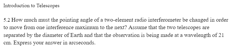 Introduction to Telescopes
5.2 How much must the pointing angle of a two-element radio interferometer be changed in order
to move from one interference maximum to the next? Assume that the two telescopes are
separated by the diameter of Earth and that the observation is being made at a wavelength of 21
cm. Express your answer in arcseconds.
