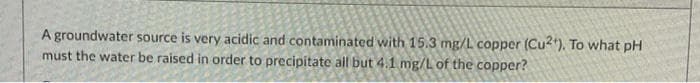 A groundwater source is very acidic and contaminated with 15.3 mg/L copper (Cu"). To what pH
must the water be raised in order to precipitate all but 4.1 mg/L of the copper?
