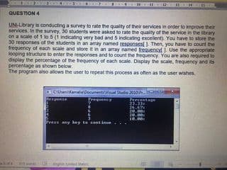 QUESTION 4
UNI-Lbrary is conducting a survey to rate the quality of their services in order to improve their
services. In the survey, 30 studenits were asked to rate the quality of the service in the ibrary
on a scale of 1 to 5 (1 indicating very bad and 5 indicating excelent). You have to store he
30 responses of the students in an array named responsesJ. Then, you have to count the
frequency of each scale and store it in an array named frequencyl 1 Use the appropriate
looping structure to enter the responses and to count the frequency. You are also required to
display the percentage of the trequency of each scale. Display the scale, frequency and its
percentage as shown below.
The program also allows the user to repeat this process as oten as the user wishes,
CenKamalaDocumentWal Studo 2010
Trepuency
Percentage
23.33
24.67
20.
28.0
18.0
any key te cont inue
