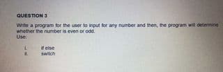 QUESTION 3
Wite a program for the user to input for any number and then, the program will determine
whether the number is even or odd.
Use:
if else
switch
