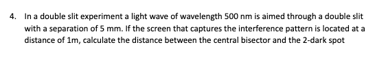 4. In a double slit experiment a light wave of wavelength 500 nm is aimed through a double slit
with a separation of 5 mm. If the screen that captures the interference pattern is located at a
distance of 1m, calculate the distance between the central bisector and the 2-dark spot