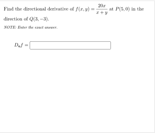 Find the directional derivative of f(x, y)
20
at P(5,0) in the
x + y
direction of Q(3, –3).
NOTE: Enter the exact ansuwer.
Duf
%3D
