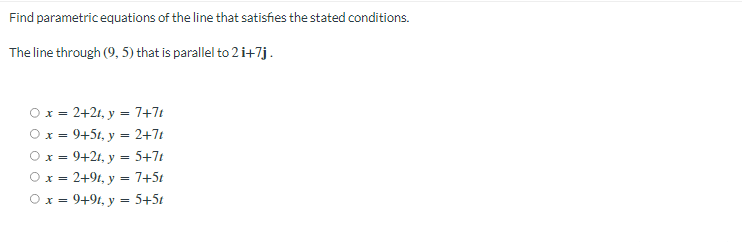 Find parametricequations of the line that satisfies the stated conditions.
The line through (9, 5) that is parallel to 2 i+7j.
Ox = 2+21, y = 7+7t
Ox = 9+5t, y = 2+7t
Ox = 9+2t, y = 5+7t
Ox = 2+94, y = 7+5t
Ox = 9+94, y = 5+5t
X%3=
