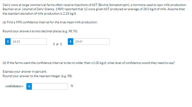 Dairy cows at large commercial farms often receive injections of bST (Bovine Somatotropin), a hormone used to spur milk production.
Bauman et al. (Jourmal of Dairy Science, 1989) reported that 12 cows given bST produced an average of 28.0 kg/d of milk. Assume that
the standart deviation of milk production is 2.25 kg/d.
(a) Find a 99% confidence interval for the true mean milk production.
Round your answers to two decimal places (eg. 98.76).
26.33
29.67
(b) If the farms want the confidence interval to be no wider than 21.00 kg/d, what level of confidence would they need to use?
Express your answer in percent.
Round your answer to the nearest integer (e.g 98).
confidence= 1
