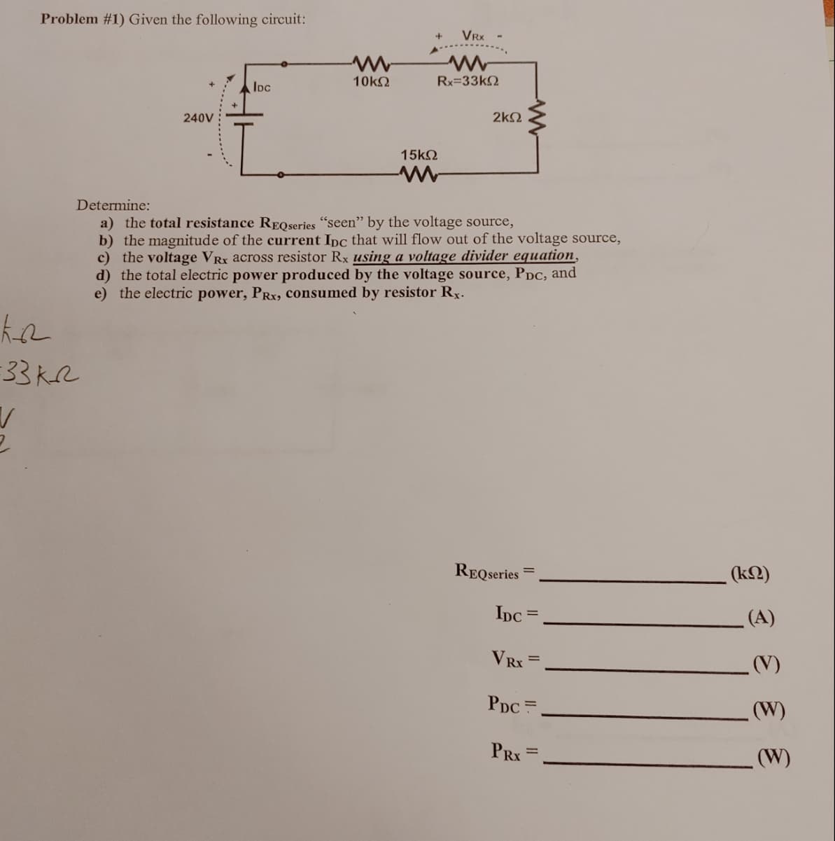 Problem #1) Given the following circuit:
240V
Ko
:33 kr
V
IDC
10ΚΩ
15ΚΩ
VRX
www
Rx=33kΩ
2ΚΩ
Determine:
a) the total resistance REQseries "seen" by the voltage source,
b) the magnitude of the current Ipc that will flow out of the voltage source,
c) the voltage VRx across resistor Rx using a voltage divider equation,
d) the total electric power produced by the voltage source, PDc, and
e) the electric power, PRx, consumed by resistor Rx.
REQseries
IDC
=
VRx =
PDC=
PRX
(ΚΩ)
(A)
(V)
(W)
(W)