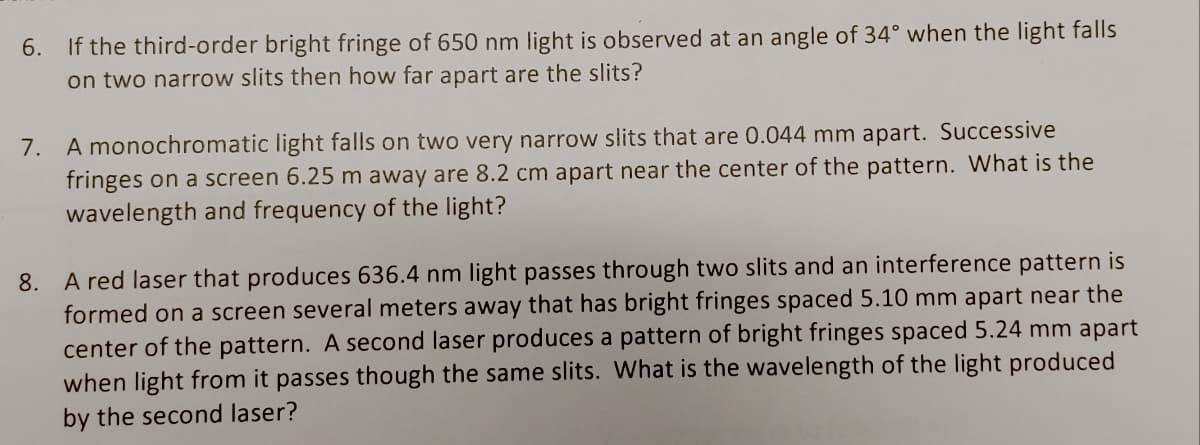 6. If the third-order bright fringe of 650 nm light is observed at an angle of 34° when the light falls
on two narrow slits then how far apart are the slits?
7. A monochromatic light falls on two very narrow slits that are 0.044 mm apart. Successive
fringes on a screen 6.25 m away are 8.2 cm apart near the center of the pattern. What is the
wavelength and frequency of the light?
8. A red laser that produces 636.4 nm light passes through two slits and an interference pattern is
formed on a screen several meters away that has bright fringes spaced 5.10 mm apart near the
center of the pattern. A second laser produces a pattern of bright fringes spaced 5.24 mm apart
when light from it passes though the same slits. What is the wavelength of the light produced
by the second laser?