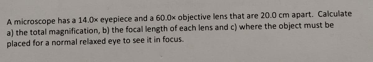 A microscope has a 14.0x eyepiece and a 60.0x objective lens that are 20.0 cm apart. Calculate
a) the total magnification, b) the focal length of each lens and c) where the object must be
placed for a normal relaxed eye to see it in focus.