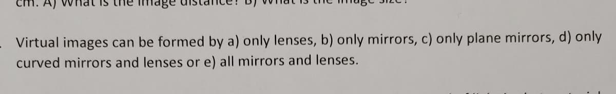 image
Virtual images can be formed by a) only lenses, b) only mirrors, c) only plane mirrors, d) only
curved mirrors and lenses or e) all mirrors and lenses.