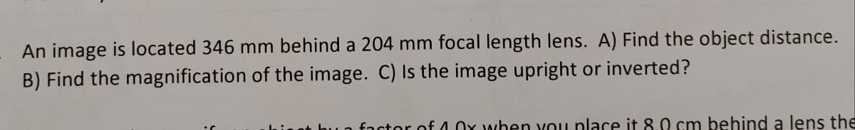 An image is located 346 mm behind a 204 mm focal length lens. A) Find the object distance.
B) Find the magnification of the image. C) Is the image upright or inverted?
factor of 4 or when you place it 8.0 cm behind a lens the