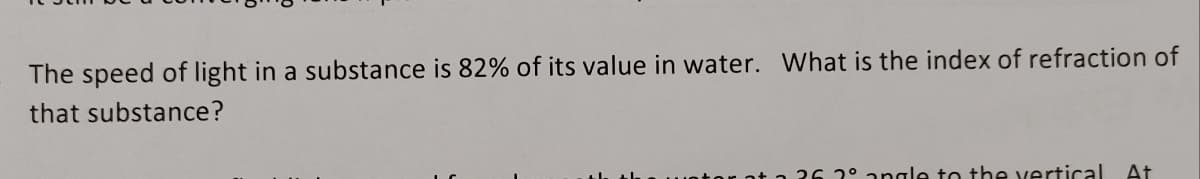 The speed of light in a substance is 82% of its value in water. What is the index of refraction of
that substance?
26 2° angle to the vertical At