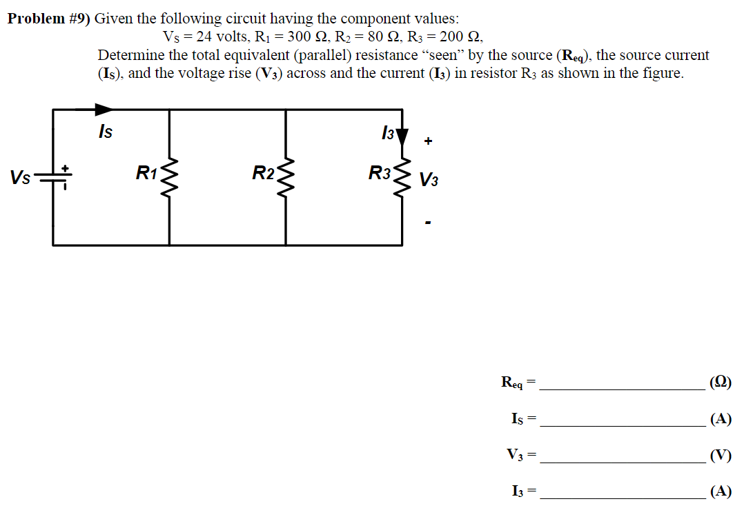 Problem #9) Given the following circuit having the component values:
Vs = 24 volts, R₁ = 300 S2, R₂ = 80, R3 = 200 £2,
Vs
Determine the total equivalent (parallel) resistance "seen" by the source (Req), the source current
(Is), and the voltage rise (V3) across and the current (13) in resistor R3 as shown in the figure.
TE
R1
R2
Is
+
R3 V3
Req
=
Is =
V3 =
I3 =
(Q)
(A)
(A)