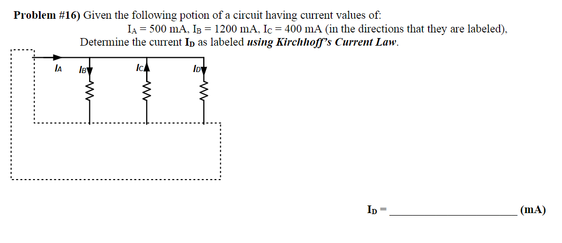 Problem #16) Given the following potion of a circuit having current values of:
A
IA = 500 mA, I³ = 1200 mA, Ic = 400 mA (in the directions that they are labeled),
Determine the current ID as labeled using Kirchhoff's Current Law.
Іву
Ic/
ID
ID=
(mA)