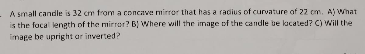 A small candle is 32 cm from a concave mirror that has a radius of curvature of 22 cm. A) What
is the focal length of the mirror? B) Where will the image of the candle be located? C) Will the
image be upright or inverted?