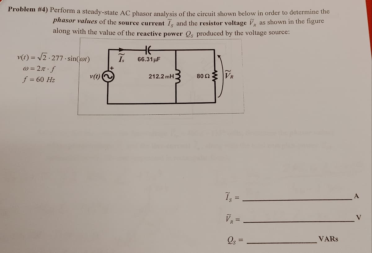 Problem #4) Perform a steady-state AC phasor analysis of the circuit shown below in order to determine the
phasor values of the source current I, and the resistor voltage V, as shown in the figure
along with the value of the reactive power Qs produced by the voltage source:
v(t) = √2.277-sin(@t)
@= 2π f
f = 60 Hz
v(t)
Is
HE
66.31 μF
212.2mH
80 Ω
VR
ܐ
||
VR
2s=
values
VARS
A
V