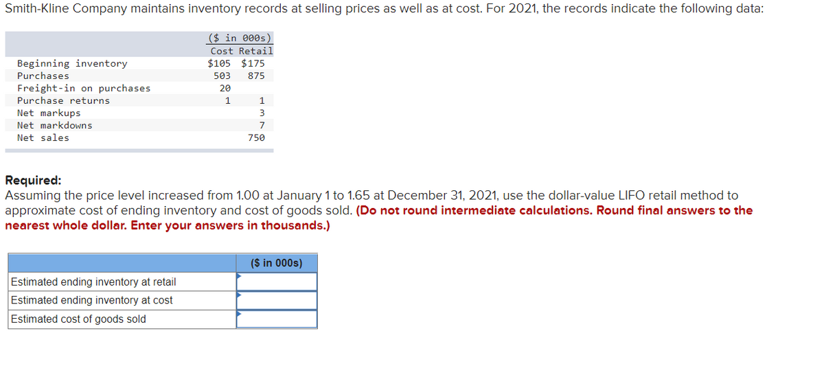 Smith-Kline Company maintains inventory records at selling prices as well as at cost. For 2021, the records indicate the following data:
Beginning inventory
Purchases
Freight-in on purchases
Purchase returns
Net markups
Net markdowns
Net sales
($ in 000s)
Cost Retail
$105 $175
503 875
20
1
Estimated ending inventory at retail
Estimated ending inventory at cost
Estimated cost of goods sold
1
3
7
750
Required:
Assuming the price level increased from 1.00 at January 1 to 1.65 at December 31, 2021, use the dollar-value LIFO retail method to
approximate cost of ending inventory and cost of goods sold. (Do not round intermediate calculations. Round final answers to the
nearest whole dollar. Enter your answers in thousands.)
($ in 000s)