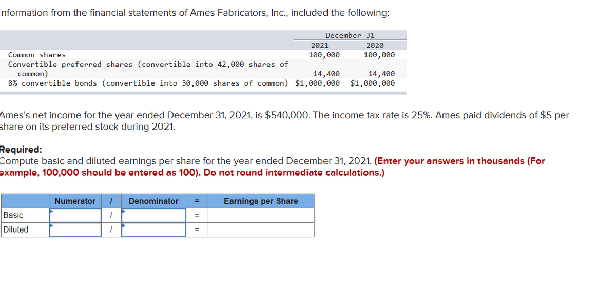 Information from the financial statements of Ames Fabricators, Inc., included the following:
Common shares
Convertible preferred shares (convertible into 42,000 shares of
common)
14,400
8% convertible bonds (convertible into 30,000 shares of common) $1,000,000
Basic
Diluted
December 31
Numerator I Denominator =
7
/
2021
100,000
Ames's net income for the year ended December 31, 2021, is $540,000. The income tax rate is 25%. Ames paid dividends of $5 per
share on its preferred stock during 2021.
=
Required:
Compute basic and diluted earnings per share for the year ended December 31, 2021. (Enter your answers in thousands (For
example, 100,000 should be entered as 100). Do not round intermediate calculations.)
Earnings per Share
2020
100,000
14,400
$1,000,000
