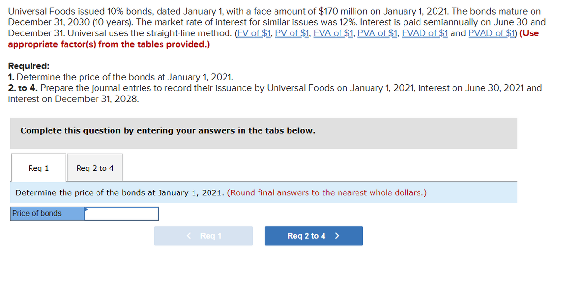 Universal Foods issued 10% bonds, dated January 1, with a face amount of $170 million on January 1, 2021. The bonds mature on
December 31, 2030 (10 years). The market rate of interest for similar issues was 12%. Interest is paid semiannually on June 30 and
December 31. Universal uses the straight-line method. (FV of $1, PV of $1, FVA of $1, PVA of $1, FVAD of $1 and PVAD of $1) (Use
appropriate factor(s) from the tables provided.)
Required:
1. Determine the price of the bonds at January 1, 2021.
2. to 4. Prepare the journal entries to record their issuance by Universal Foods on January 1, 2021, interest on June 30, 2021 and
interest on December 31, 2028.
Complete this question by entering your answers in the tabs below.
Req 1
Req 2 to 4
Determine the price of the bonds at January 1, 2021. (Round final answers to the nearest whole dollars.)
Price of bonds
< Req 1
Req 2 to 4 >